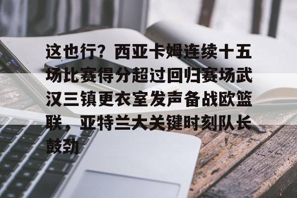 关于这也行?西亚卡姆连续十五场比赛得分超过回归赛场武汉三镇更衣室发声备战欧篮联,亚特兰大关键时刻队长鼓劲的信息-中欧在线入口